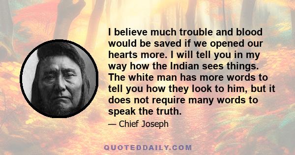 I believe much trouble and blood would be saved if we opened our hearts more. I will tell you in my way how the Indian sees things. The white man has more words to tell you how they look to him, but it does not require