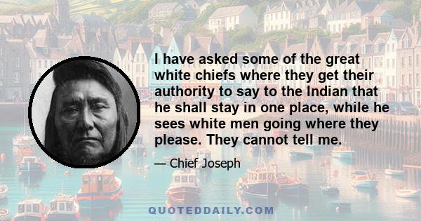 I have asked some of the great white chiefs where they get their authority to say to the Indian that he shall stay in one place, while he sees white men going where they please. They cannot tell me.