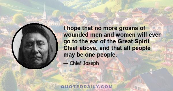 I hope that no more groans of wounded men and women will ever go to the ear of the Great Spirit Chief above, and that all people may be one people.