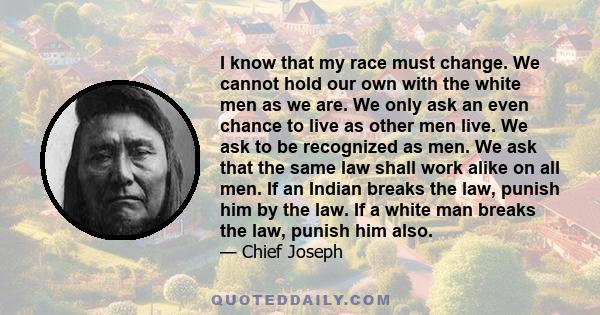 I know that my race must change. We cannot hold our own with the white men as we are. We only ask an even chance to live as other men live. We ask to be recognized as men. We ask that the same law shall work alike on