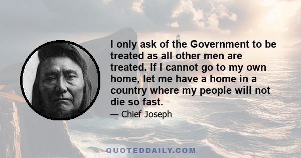 I only ask of the Government to be treated as all other men are treated. If I cannot go to my own home, let me have a home in a country where my people will not die so fast.