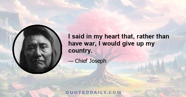 I said in my heart that, rather than have war, I would give up my country.