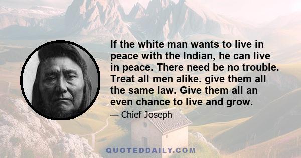 If the white man wants to live in peace with the Indian, he can live in peace. There need be no trouble. Treat all men alike. give them all the same law. Give them all an even chance to live and grow.