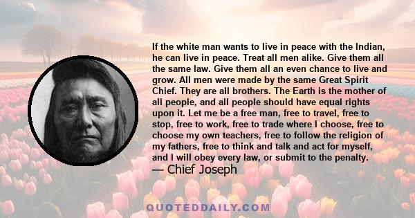 If the white man wants to live in peace with the Indian, he can live in peace. Treat all men alike. Give them all the same law. Give them all an even chance to live and grow. All men were made by the same Great Spirit