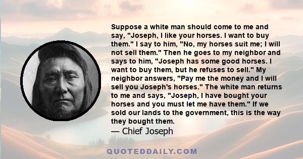 Suppose a white man should come to me and say, Joseph, I like your horses. I want to buy them. I say to him, No, my horses suit me; I will not sell them. Then he goes to my neighbor and says to him, Joseph has some good 