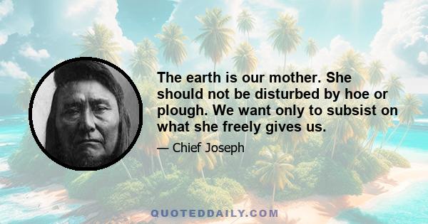 The earth is our mother. She should not be disturbed by hoe or plough. We want only to subsist on what she freely gives us.