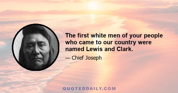 The first white men of your people who came to our country were named Lewis and Clark.