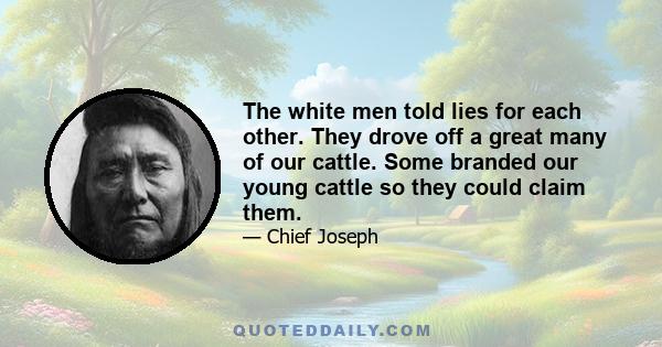 The white men told lies for each other. They drove off a great many of our cattle. Some branded our young cattle so they could claim them.