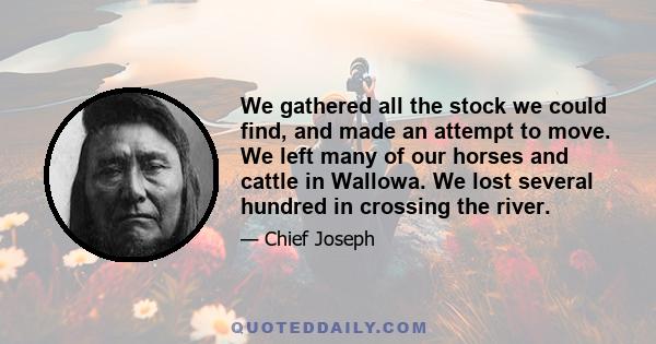 We gathered all the stock we could find, and made an attempt to move. We left many of our horses and cattle in Wallowa. We lost several hundred in crossing the river.