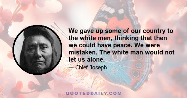 We gave up some of our country to the white men, thinking that then we could have peace. We were mistaken. The white man would not let us alone.