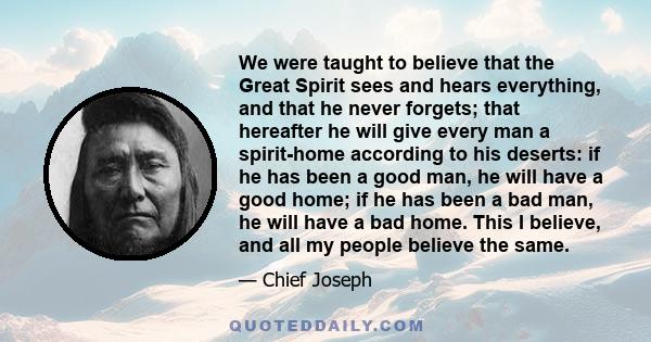 We were taught to believe that the Great Spirit sees and hears everything, and that he never forgets; that hereafter he will give every man a spirit-home according to his deserts: if he has been a good man, he will have 