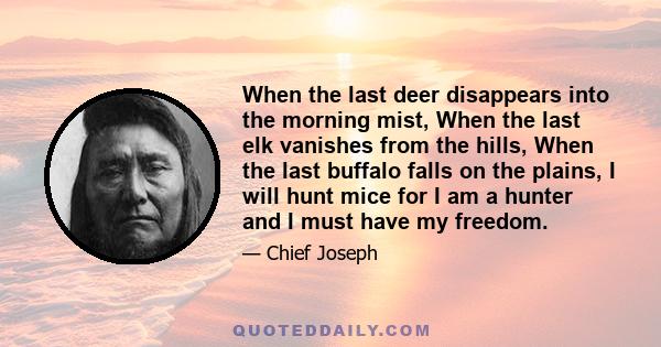 When the last deer disappears into the morning mist, When the last elk vanishes from the hills, When the last buffalo falls on the plains, I will hunt mice for I am a hunter and I must have my freedom.