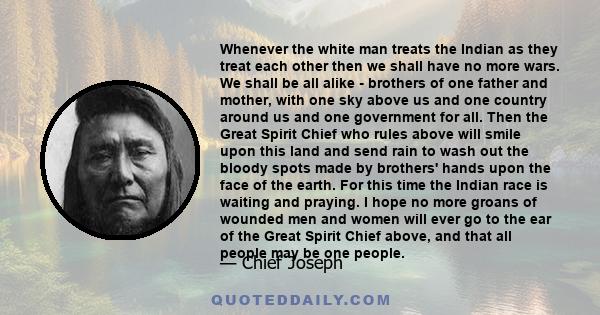 Whenever the white man treats the Indian as they treat each other then we shall have no more wars. We shall be all alike - brothers of one father and mother, with one sky above us and one country around us and one