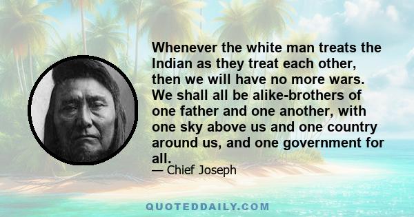 Whenever the white man treats the Indian as they treat each other, then we will have no more wars. We shall all be alike-brothers of one father and one another, with one sky above us and one country around us, and one