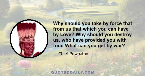 Why should you take by force that from us that which you can have by Love? Why should you destroy us, who have provided you with food What can you get by war?