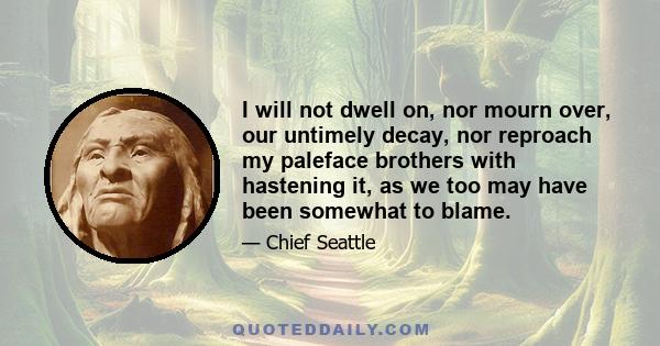 I will not dwell on, nor mourn over, our untimely decay, nor reproach my paleface brothers with hastening it, as we too may have been somewhat to blame.