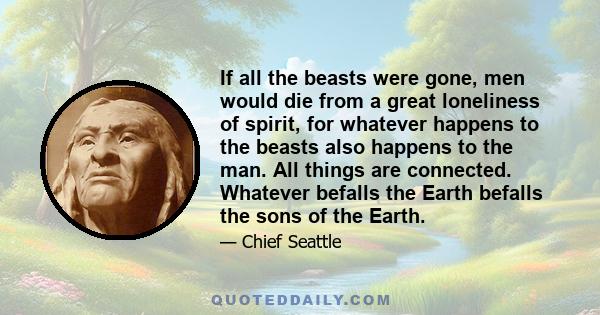 If all the beasts were gone, men would die from a great loneliness of spirit, for whatever happens to the beasts also happens to the man. All things are connected. Whatever befalls the Earth befalls the sons of the