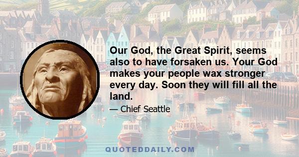 Our God, the Great Spirit, seems also to have forsaken us. Your God makes your people wax stronger every day. Soon they will fill all the land.