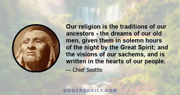 Our religion is the traditions of our ancestors - the dreams of our old men, given them in solemn hours of the night by the Great Spirit; and the visions of our sachems, and is written in the hearts of our people.