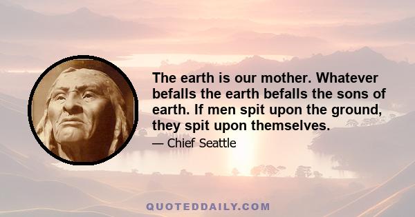 The earth is our mother. Whatever befalls the earth befalls the sons of earth. If men spit upon the ground, they spit upon themselves.