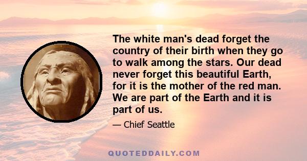 The white man's dead forget the country of their birth when they go to walk among the stars. Our dead never forget this beautiful Earth, for it is the mother of the red man. We are part of the Earth and it is part of us.