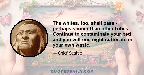 The whites, too, shall pass - perhaps sooner than other tribes. Continue to contaminate your bed and you will one night suffocate in your own waste.