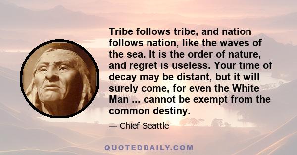 Tribe follows tribe, and nation follows nation, like the waves of the sea. It is the order of nature, and regret is useless. Your time of decay may be distant, but it will surely come, for even the White Man ... cannot