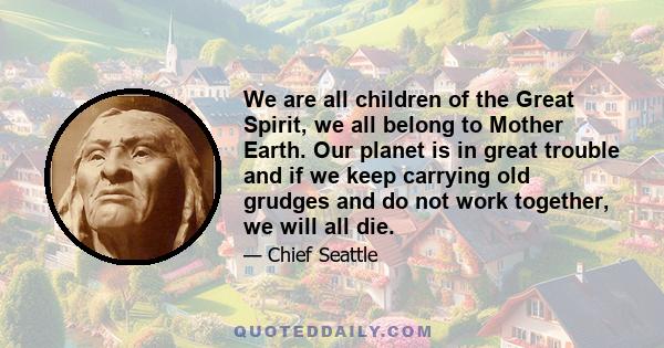 We are all children of the Great Spirit, we all belong to Mother Earth. Our planet is in great trouble and if we keep carrying old grudges and do not work together, we will all die.