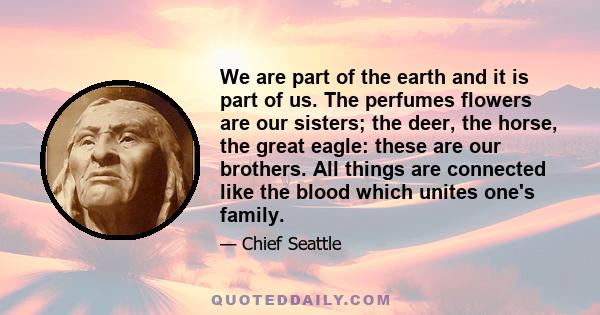 We are part of the earth and it is part of us. The perfumes flowers are our sisters; the deer, the horse, the great eagle: these are our brothers. All things are connected like the blood which unites one's family.