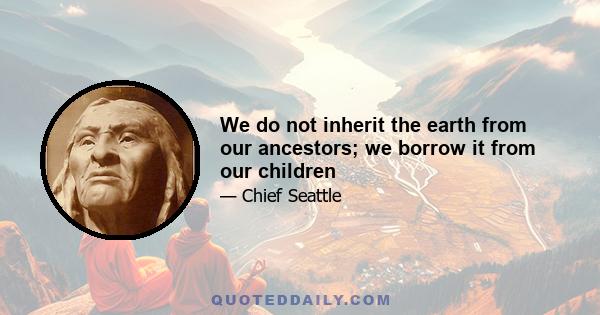 We do not inherit the earth from our ancestors; we borrow it from our children