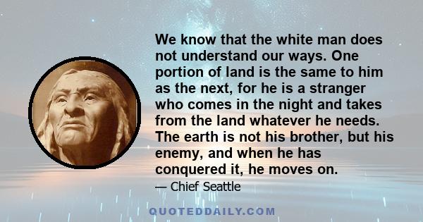 We know that the white man does not understand our ways. One portion of land is the same to him as the next, for he is a stranger who comes in the night and takes from the land whatever he needs. The earth is not his