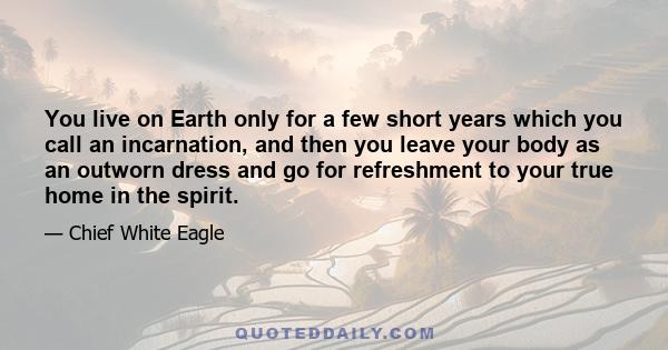 You live on Earth only for a few short years which you call an incarnation, and then you leave your body as an outworn dress and go for refreshment to your true home in the spirit.