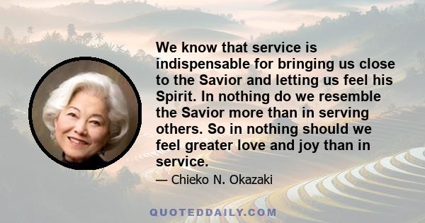 We know that service is indispensable for bringing us close to the Savior and letting us feel his Spirit. In nothing do we resemble the Savior more than in serving others. So in nothing should we feel greater love and