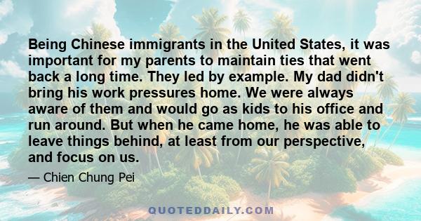 Being Chinese immigrants in the United States, it was important for my parents to maintain ties that went back a long time. They led by example. My dad didn't bring his work pressures home. We were always aware of them