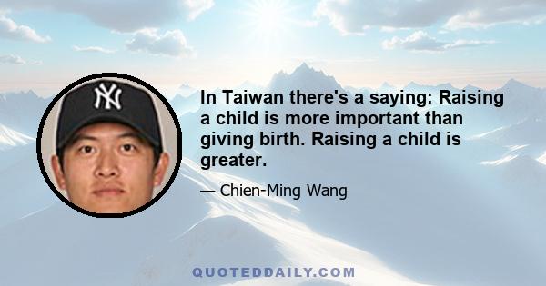 In Taiwan there's a saying: Raising a child is more important than giving birth. Raising a child is greater.