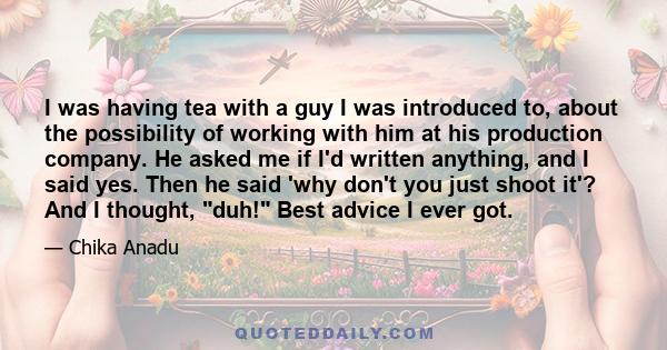 I was having tea with a guy I was introduced to, about the possibility of working with him at his production company. He asked me if I'd written anything, and I said yes. Then he said 'why don't you just shoot it'? And