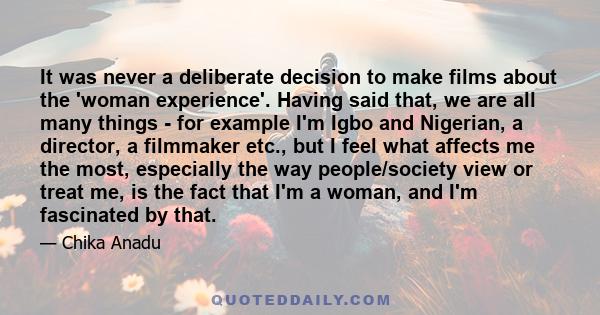 It was never a deliberate decision to make films about the 'woman experience'. Having said that, we are all many things - for example I'm Igbo and Nigerian, a director, a filmmaker etc., but I feel what affects me the