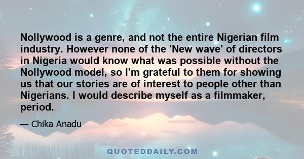 Nollywood is a genre, and not the entire Nigerian film industry. However none of the 'New wave' of directors in Nigeria would know what was possible without the Nollywood model, so I'm grateful to them for showing us