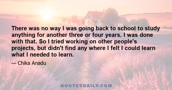 There was no way I was going back to school to study anything for another three or four years. I was done with that. So I tried working on other people's projects, but didn't find any where I felt I could learn what I