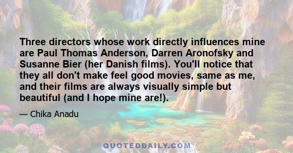 Three directors whose work directly influences mine are Paul Thomas Anderson, Darren Aronofsky and Susanne Bier (her Danish films). You'll notice that they all don't make feel good movies, same as me, and their films