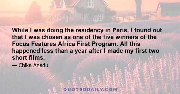 While I was doing the residency in Paris, I found out that I was chosen as one of the five winners of the Focus Features Africa First Program. All this happened less than a year after I made my first two short films.