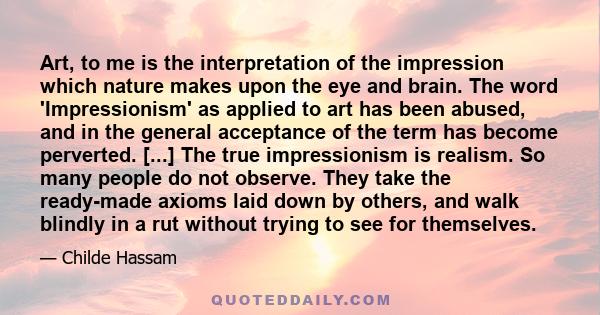 Art, to me is the interpretation of the impression which nature makes upon the eye and brain. The word 'Impressionism' as applied to art has been abused, and in the general acceptance of the term has become perverted.