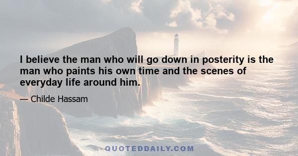 I believe the man who will go down in posterity is the man who paints his own time and the scenes of everyday life around him.