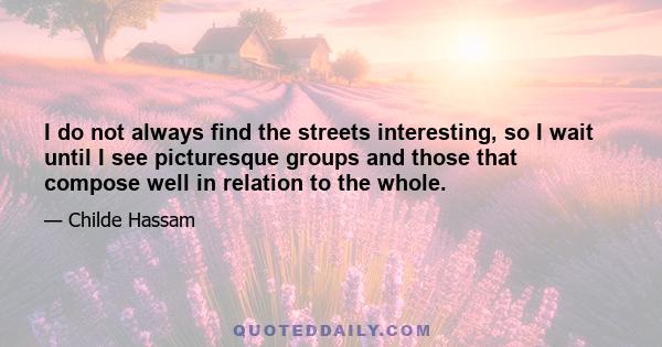 I do not always find the streets interesting, so I wait until I see picturesque groups and those that compose well in relation to the whole.