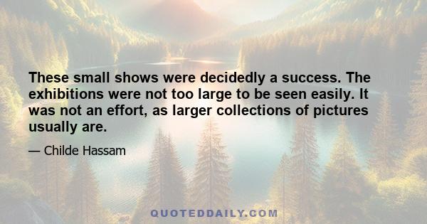 These small shows were decidedly a success. The exhibitions were not too large to be seen easily. It was not an effort, as larger collections of pictures usually are.