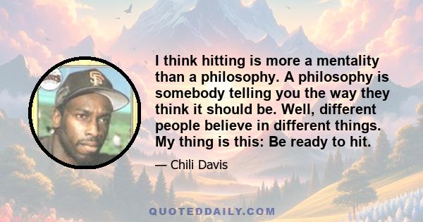 I think hitting is more a mentality than a philosophy. A philosophy is somebody telling you the way they think it should be. Well, different people believe in different things. My thing is this: Be ready to hit.