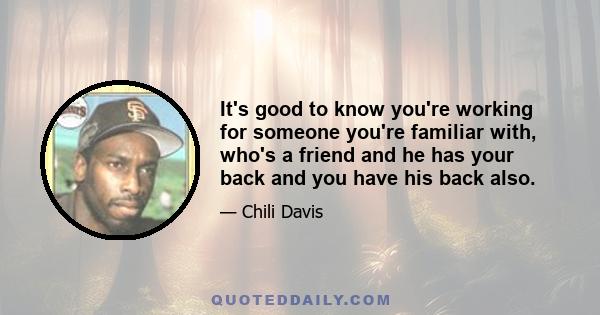 It's good to know you're working for someone you're familiar with, who's a friend and he has your back and you have his back also.