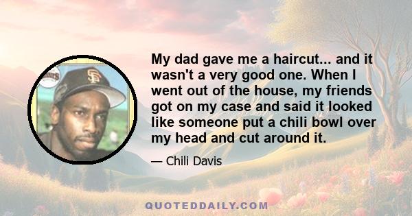 My dad gave me a haircut... and it wasn't a very good one. When I went out of the house, my friends got on my case and said it looked like someone put a chili bowl over my head and cut around it.