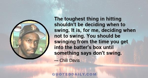 The toughest thing in hitting shouldn't be deciding when to swing. It is, for me, deciding when not to swing. You should be swinging from the time you get into the batter's box until something says don't swing.