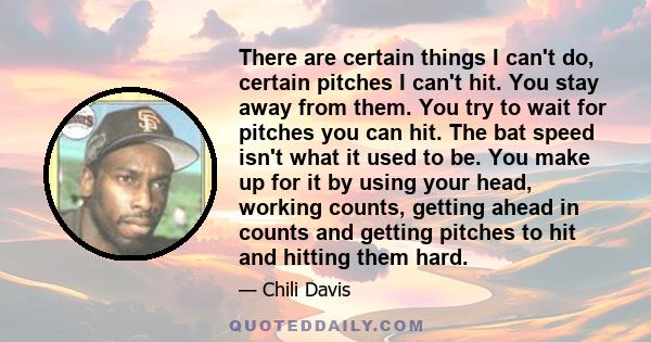 There are certain things I can't do, certain pitches I can't hit. You stay away from them. You try to wait for pitches you can hit. The bat speed isn't what it used to be. You make up for it by using your head, working